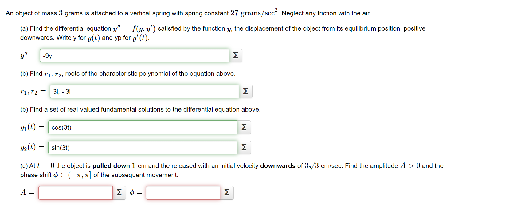 An object of mass 3 grams is attached to a vertical spring with spring constant 27 grams/secʻ. Neglect any friction with the air.
(a) Find the differential equation y" = f(y, y') satisfied by the function y, the displacement of the object from its equilibrium position, positive
downwards. Write y for y(t) and yp for y' (t).
y" :
-9y
Σ
(b) Find r1, r2, roots of the characteristic polynomial of the equation above.
r1,r2 =
Зі, - 3і
Σ
(b) Find a set of real-valued fundamental solutions to the differential equation above.
Y1(t) = cos(3t)
Σ
Y2(t) = sin(3t)
Σ
(c) At t = 0 the object is pulled down 1 cm and the released with an initial velocity downwards of 3/3 cm/sec. Find the amplitude A > 0 and the
phase shift o E (-1, 7| of the subsequent movement.
A =
Σφ
Σ
