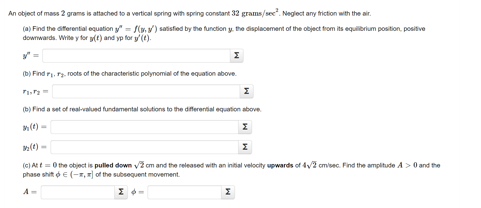 An object of mass 2 grams is attached to a vertical spring with spring constant 32 grams/sec“. Neglect any friction with the air.
(a) Find the differential equation y" = f(y, y') satisfied by the function y, the displacement of the object from its equilibrium position, positive
downwards. Write y for y(t) and yp for y' (t).
y" =
Σ
(b) Find r1, r2, roots of the characteristic polynomial of the equation above.
r1, r2 =
Σ
(b) Find a set of real-valued fundamental solutions to the differential equation above.
Y1 (t) =
Σ
Y2(t) =
Σ
(c) At t = 0 the object is pulled down v2 cm and the released with an initial velocity upwards of 4/2 cm/sec. Find the amplitude A > 0 and the
phase shift o E (-1, 7] of the subsequent movement.
A =
ΣΦ
Σ
