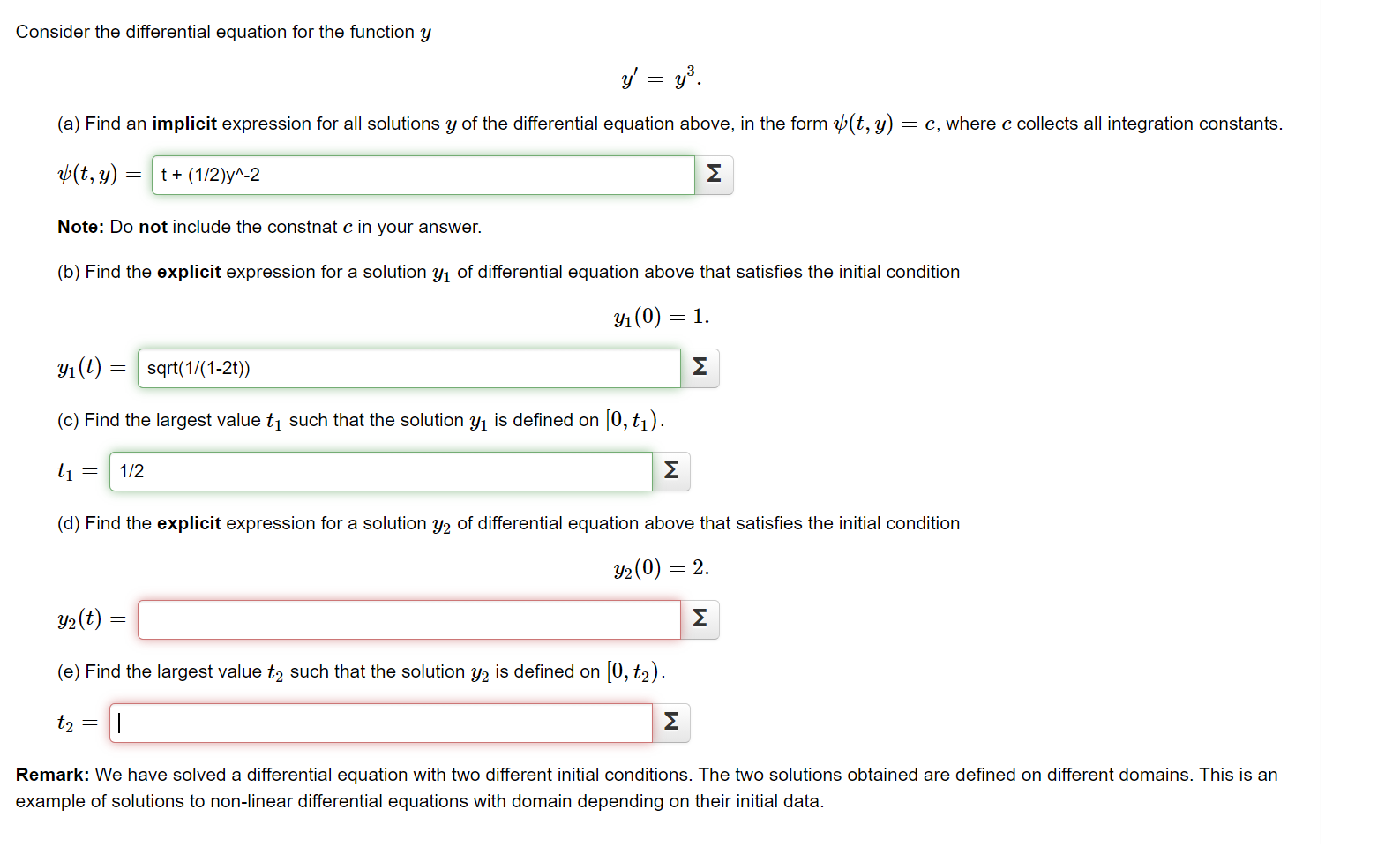 Consider the differential equation for the function y
y' = y.
(a) Find an implicit expression for all solutions y of the differential equation above, in the form (t, y) = c, where c collects all integration constants.
p(t, y) = | t+ (1/2)y^-2
Σ
Note: Do not include the constnat c in your answer.
(b) Find the explicit expression for a solution y1 of differential equation above that satisfies the initial condition
Y1 (0) = 1.
Yı (t) = | sqrt(1/(1-2t))
Σ
(c) Find the largest value tį such that the solution y, is defined on 0, t1).
ti =
1/2
Σ
(d) Find the explicit expression for a solution y2 of differential equation above that satisfies the initial condition
Y2(0) = 2.
Y2(t)
Σ
(e) Find the largest value t, such that the solution y, is defined on 0, t2).
to =
Σ
