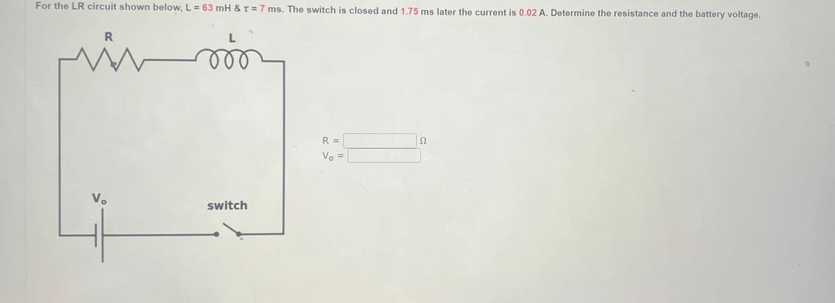 For the LR circuit shown below, L = 63 mH & T = 7 ms. The switch is closed and 1.75 ms later the current is 0.02 A. Determine the resistance and the battery voltage.
R
W
Vo
-
L
jö
switch
R =
Vo =
Ω