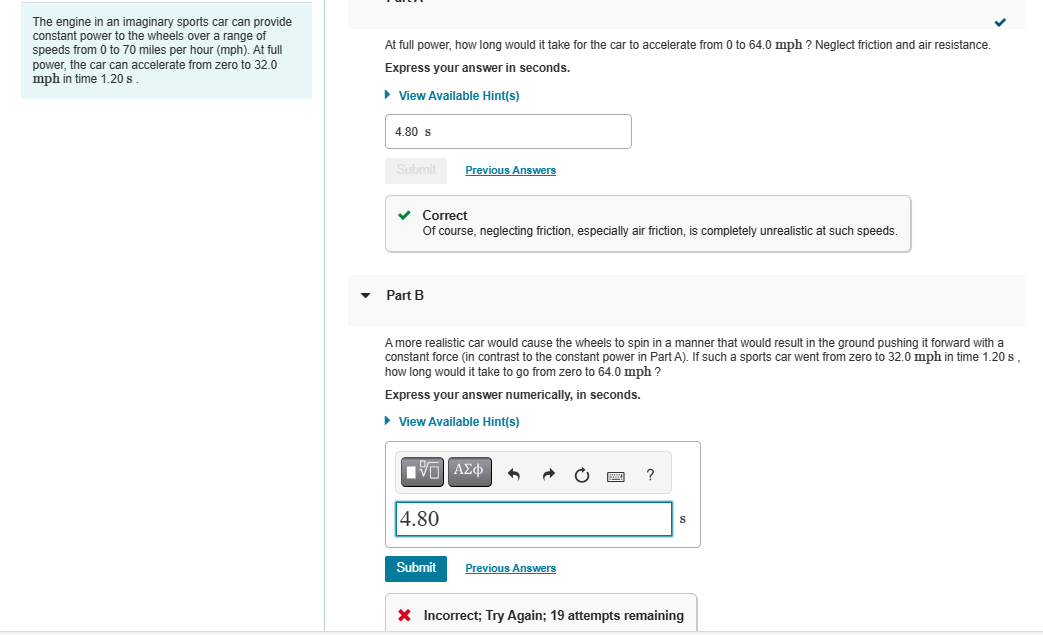 The engine in an imaginary sports car can provide
constant power to the wheels over a range of
speeds from 0 to 70 miles per hour (mph). At full
power, the car can accelerate from zero to 32.0
mph in time 1.20 s.
At full power, how long would it take for the car to accelerate from 0 to 64.0 mph ? Neglect friction and air resistance.
Express your answer in seconds.
► View Available Hint(s)
4.80 s
Submit
✓ Correct
Of course, neglecting friction, especially air friction, is completely unrealistic at such speeds.
Part B
Previous Answers
A more realistic car would cause the wheels to spin in a manner that would result in the ground pushing it forward with a
constant force (in contrast to the constant power in Part A). If such a sports car went from zero to 32.0 mph in time 1.20 s
how long would it take to go from zero to 64.0 mph ?
Express your answer numerically, in seconds.
► View Available Hint(s)
IVE ΑΣΦ 3
4.80
Submit
Previous Answers
* Incorrect; Try Again; 19 attempts remaining