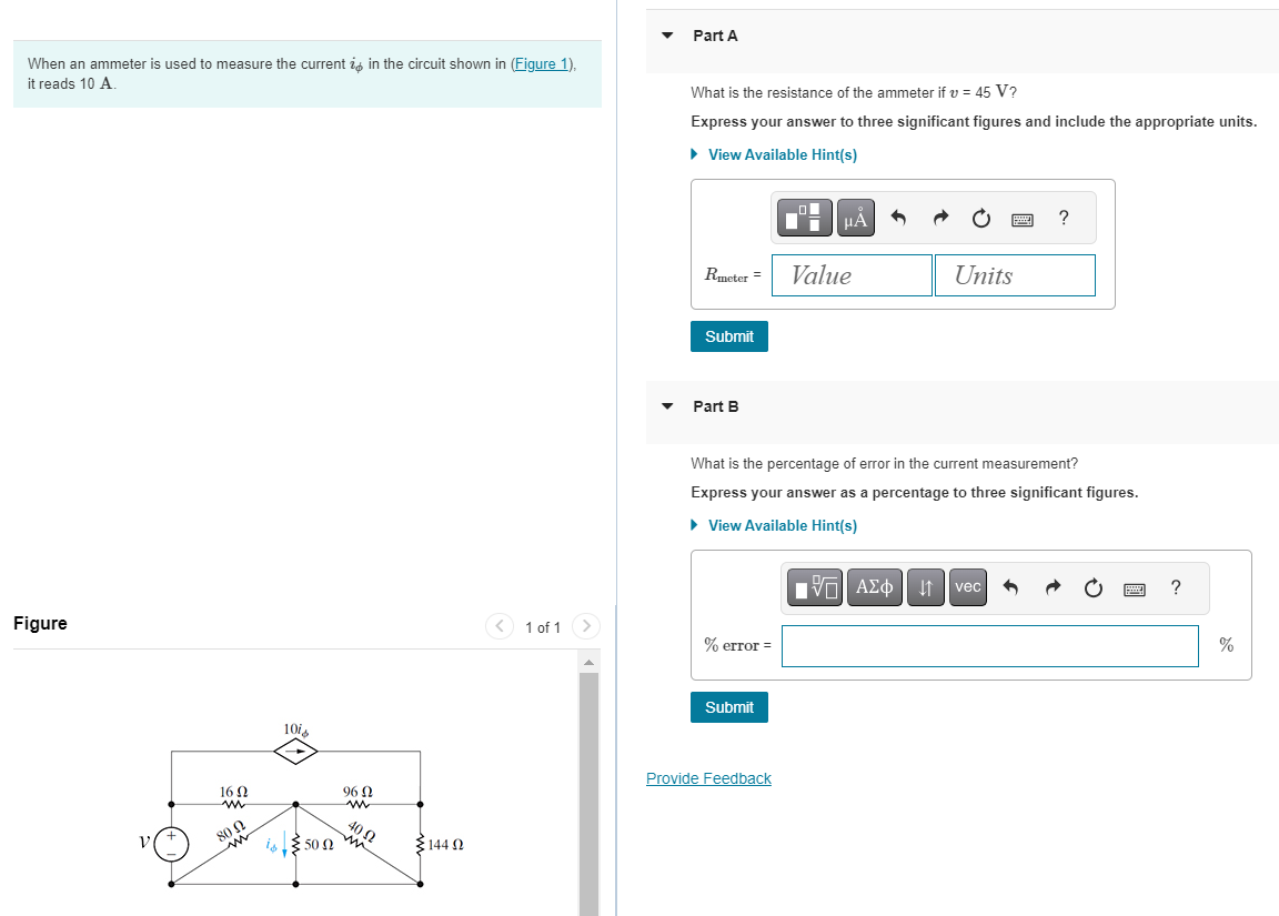 When an ammeter is used to measure the current in the circuit shown in (Figure 1),
it reads 10 A.
Figure
16 Q2
www
80 N
m
10i
13.50Ω
€144 Ω
1 of 1
Part A
What is the resistance of the ammeter if v = 45 V?
Express your answer to three significant figures and include the appropriate units.
► View Available Hint(s)
Rmeter =
Submit
Part B
% error =
Submit
O
Provide Feedback
HÁ
Value
What is the percentage of error in the current measurement?
Express your answer as a percentage to three significant figures.
► View Available Hint(s)
Units
IVE ΑΣΦ
?
↓↑ vec
www
?
%