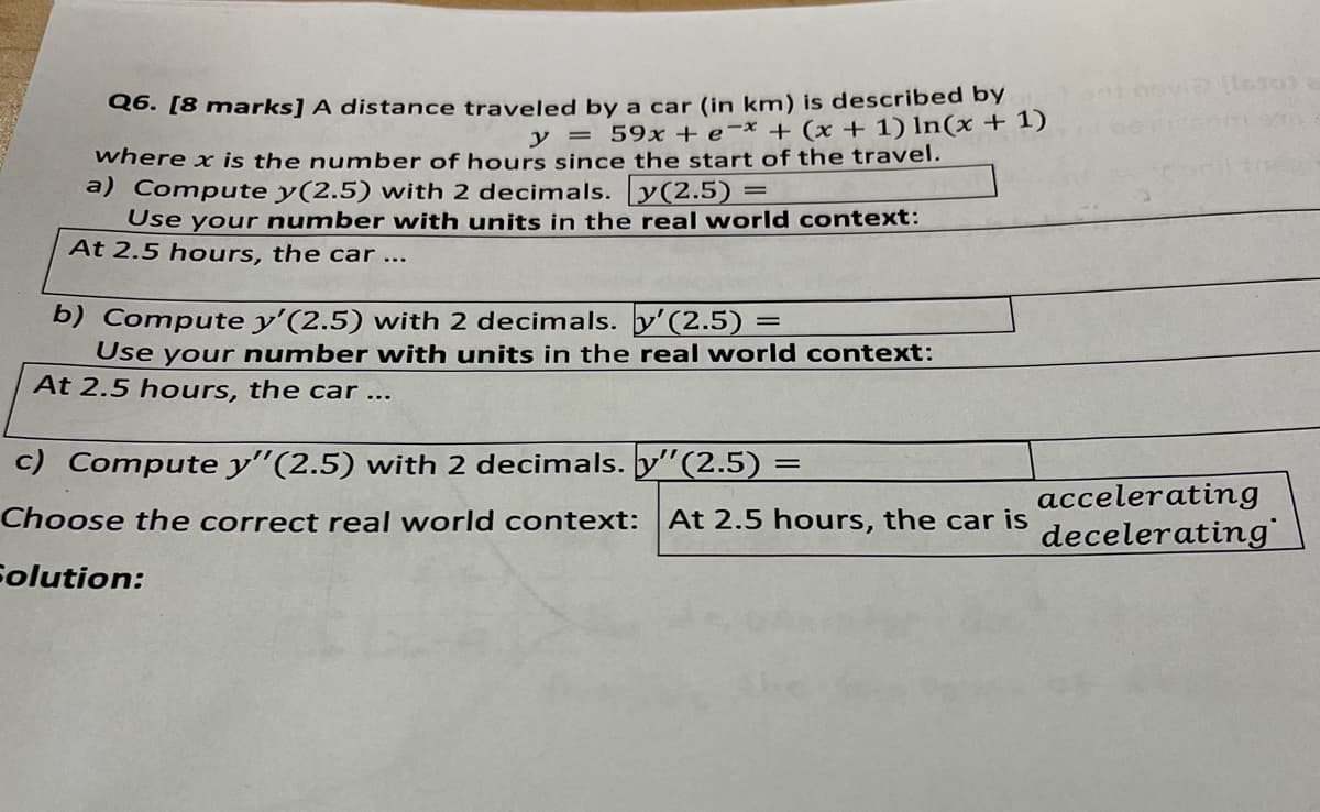 Q6. [8 marks] A distance traveled by a car (in km) is described by
y = 59x+e-x + (x + 1) In(x + 1)
where x is the number of hours since the start of the travel.
a) Compute y(2.5) with 2 decimals. [y(2.5) =
=
Use your number with units in the real world context:
At 2.5 hours, the car...
=
b) Compute y'(2.5) with 2 decimals. y' (2.5) =
Use your number with units in the real world context:
At 2.5 hours, the car...
c) Compute y" (2.5) with 2 decimals. y"(2.5) =
via [1610)
accelerating
Choose the correct real world context: At 2.5 hours, the car is
decelerating
Solution: