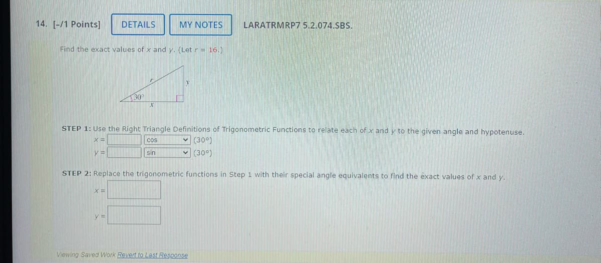 14. [-/1 Points] DETAILS
MY NOTES
LARATRMRP7 5.2.074.SBS.
Find the exact values of x and y. (Let = 16.)
30°
STEP 1: Use the Right Triangle Definitions of Trigonometric Functions to relate each of x and y to the given angle and hypotenuse.
ㄡˋ
y=
COS
Sin
(30°)
(30°)
STEP 2: Replace the trigonometric functions in Step 1 with their special angle equivalents to find the exact values of x and y.
X=
Viewing Saved Work Revert to Last Response