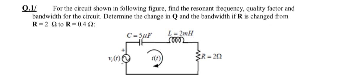 0.1/
bandwidth for the circuit. Determine the change in Q and the bandwidth if R is changed from
R = 2 Q to R = 0.4 2:
For the circuit shown in following figure, find the resonant frequency, quality factor and
C= 5µF
L = 2mH
v, (1)
i(t)
R = 20
