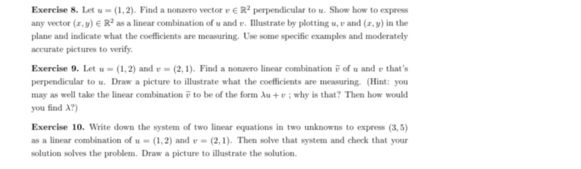 Exercise 8. Let u = (1, 2). Find a nonzero vector v e R² perpendicular to u. Show how to express
any vector (r, y) e R² as a linear combination of u and v. Illustrate by plotting u, v and (r, y) in the
plane and indicate what the coefficients are measuring. Use some specific examples and moderately
accurate pictures to verify.
Exercise 9. Let u = (1, 2) and v = (2, 1). Find a nonzero linear combination i of u and v that's
perpendicular to u. Draw a picture to illustrate what the coefficients are measuring. (Hint: you
may as well take the linear combination ī to be of the form Au + v ; why is that? Then how would
you find A?)
Exercise 10. Write down the system of two linear equations in two unknowns to express (3, 5)
as a linear combination of u = (1,2) and v = (2,1). Then solve that system and check that your
solution solves the problem. Draw a picture to illustrate the solution.
