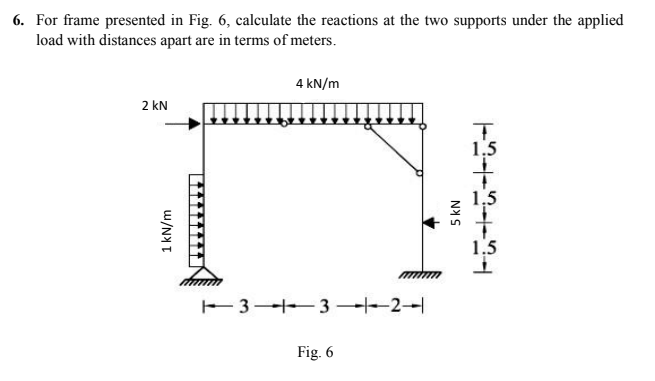 6. For frame presented in Fig. 6, calculate the reactions at the two supports under the applied
load with distances apart are in terms of meters.
2 kN
1 kN/m
4 kN/m
13-1-3-2
Fig. 6
5 kN
T
1.5
1.5