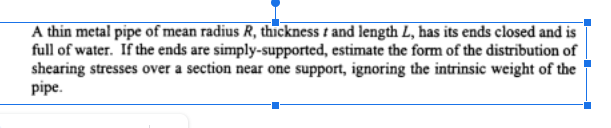 A thin metal pipe of mean radius R, thickness and length L, has its ends closed and is
full of water. If the ends are simply-supported, estimate the form of the distribution of
shearing stresses over a section near one support, ignoring the intrinsic weight of the
pipe.