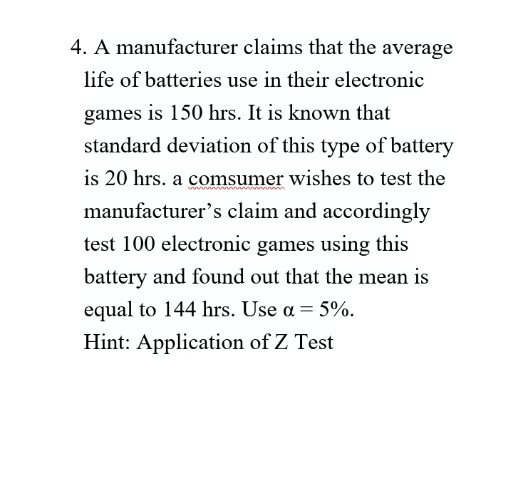 4. A manufacturer claims that the average
life of batteries use in their electronic
games is 150 hrs. It is known that
standard deviation of this type of battery
is 20 hrs. a comsumer wishes to test the
manufacturer's claim and accordingly
test 100 electronic games using this
battery and found out that the mean is
equal to 144 hrs. Use a = 5%.
Hint: Application of Z Test