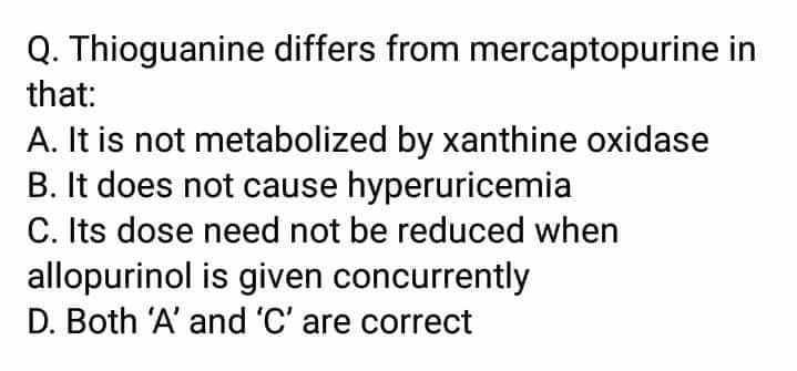 Q. Thioguanine differs from mercaptopurine in
that:
A. It is not metabolized by xanthine oxidase
B. It does not cause hyperuricemia
C. Its dose need not be reduced when
allopurinol is given concurrently
D. Both 'A' and 'C' are correct
