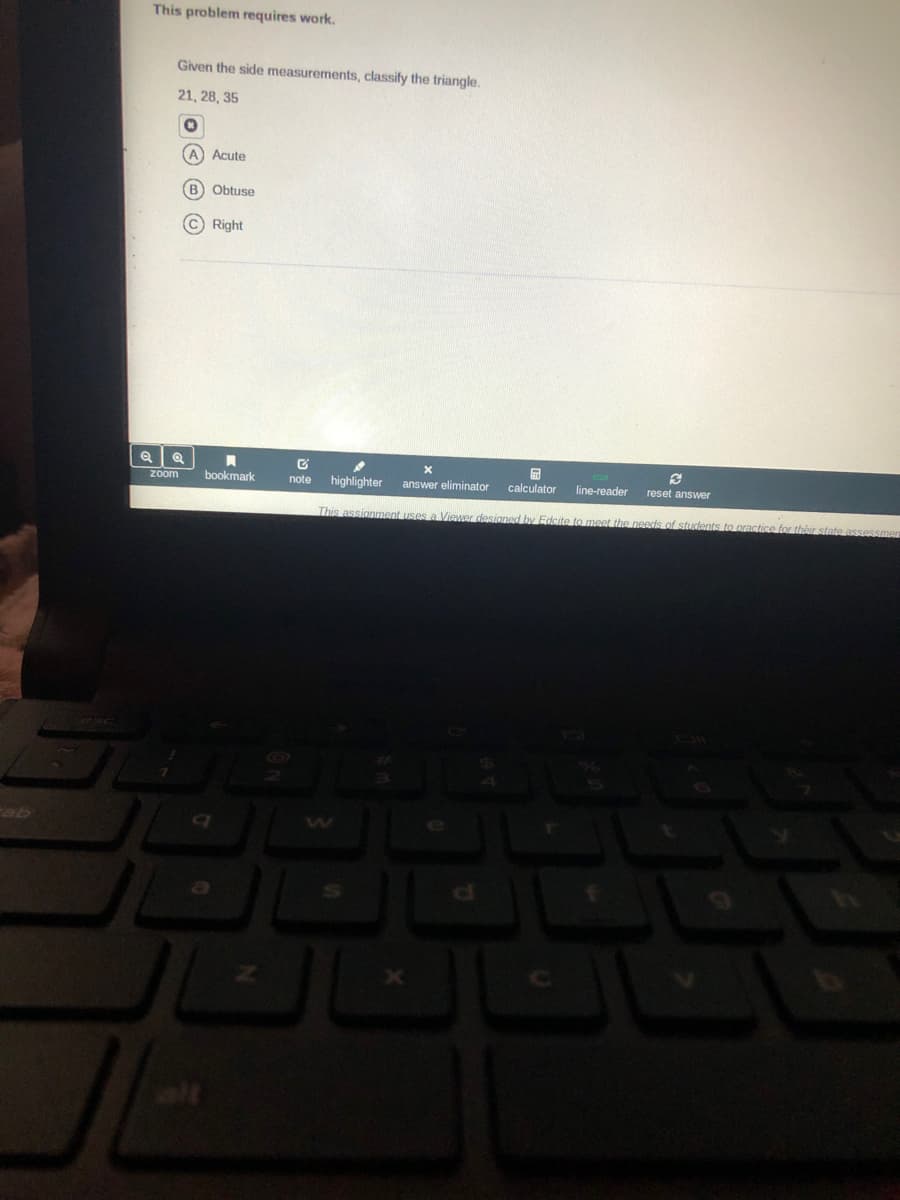 This problem requires work.
Given the side measurements, classify the triangle.
21, 28, 35
A Acute
B Obtuse
C Right
zoom
bookmark
note
highlighter
answer eliminator
calculator
line-reader
reset answer
This assignment uses a Viewer designed by Edcite to meet the needds of students to practice for théir state assessme
ge
alt
