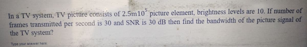 In a TV system, TV picture consists of 2.5m105 picture element, brightness levels are 10. If number of
frames transmitted per second is 30 and SNR is 30 dB then find the bandwidth of the picture signal of
the TV system?
Type your answer here: