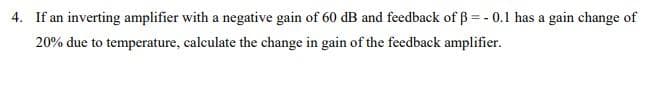 4. If an inverting amplifier with a negative gain of 60 dB and feedback of ß = -0.1 has a gain change of
20% due to temperature, calculate the change in gain of the feedback amplifier.