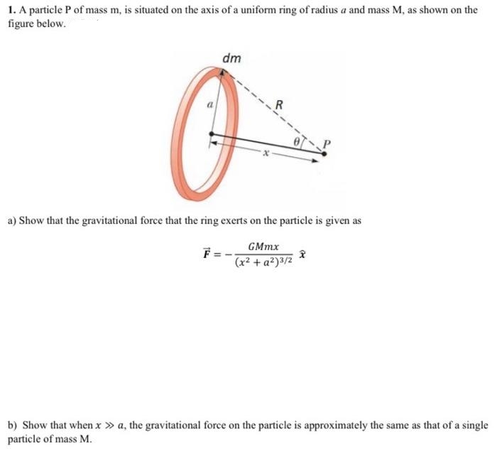 1. A particle P of mass m, is situated on the axis of a uniform ring of radius a and mass M, as shown on the
figure below.
dm
Offe
a) Show that the gravitational force that the ring exerts on the particle is given as
GMmx
(x² + a²)3/2
F
2
b) Show that when x > a, the gravitational force on the particle is approximately the same as that of a single
particle of mass M.