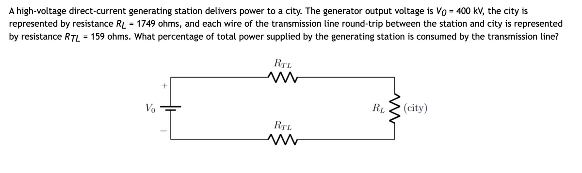 A high-voltage direct-current generating station delivers power to a city. The generator output voltage is Vo = 400 kV, the city is
represented by resistance RL = 1749 ohms, and each wire of the transmission line round-trip between the station and city is represented
by resistance RTL = 159 ohms. What percentage of total power supplied by the generating station is consumed by the transmission line?
Vo
RTL
M
RTL
M
RL
(city)