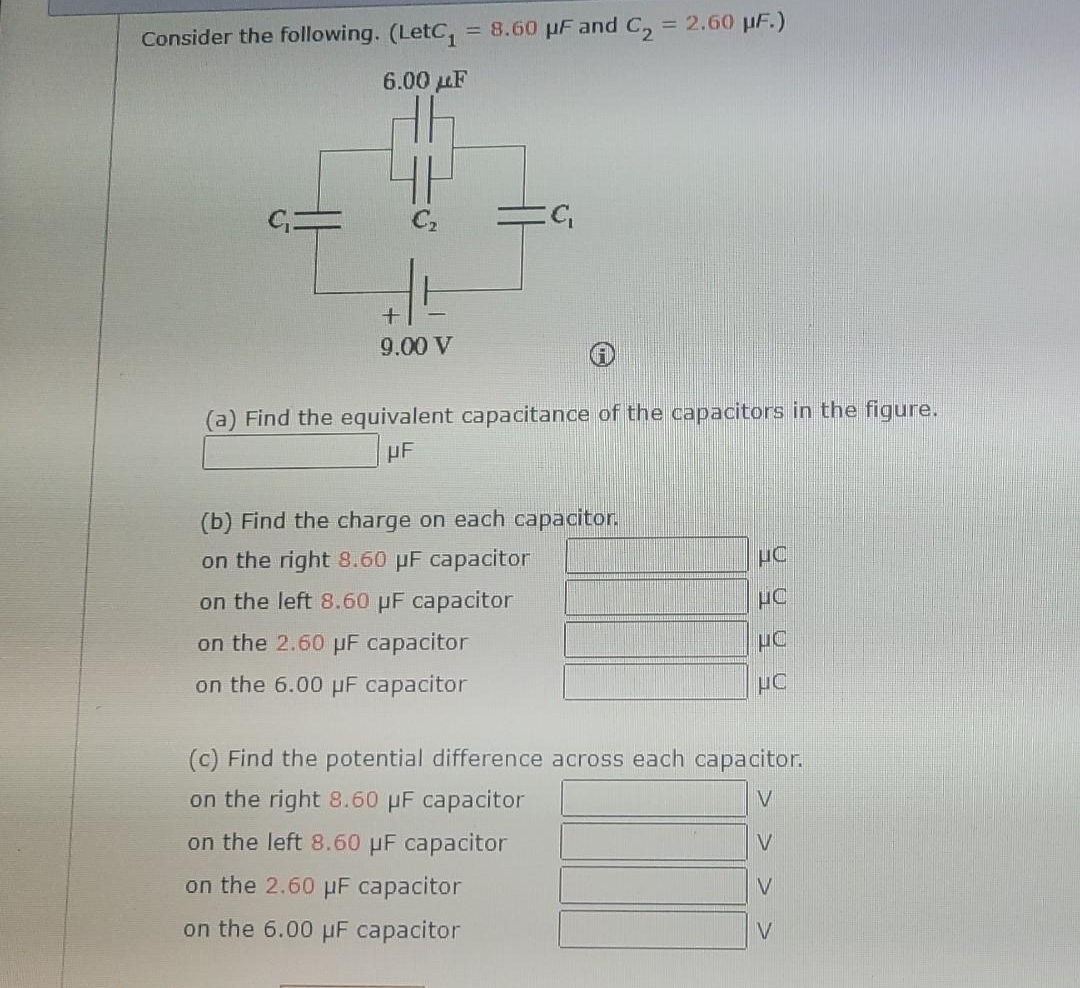 Consider the following. (LetC₁ = 8.60 µF and C₂ = 2.60 µF.)
6.00 LF
+
9.00 V
:C₁
(a) Find the equivalent capacitance of the capacitors in the figure.
UF
(b) Find the charge on each capacitor.
on the right 8.60 µF capacitor
on the left 8.60 µF capacitor
on the 2.60 µF capacitor
on the 6.00 μF capacitor
HC
UC
UC
UC
(c) Find the potential difference across each capacitor.
on the right 8.60 μF capacitor
V
on the left 8.60 μF capacitor
V
on the 2.60 μF capacitor
on the 6.00 μF capacitor