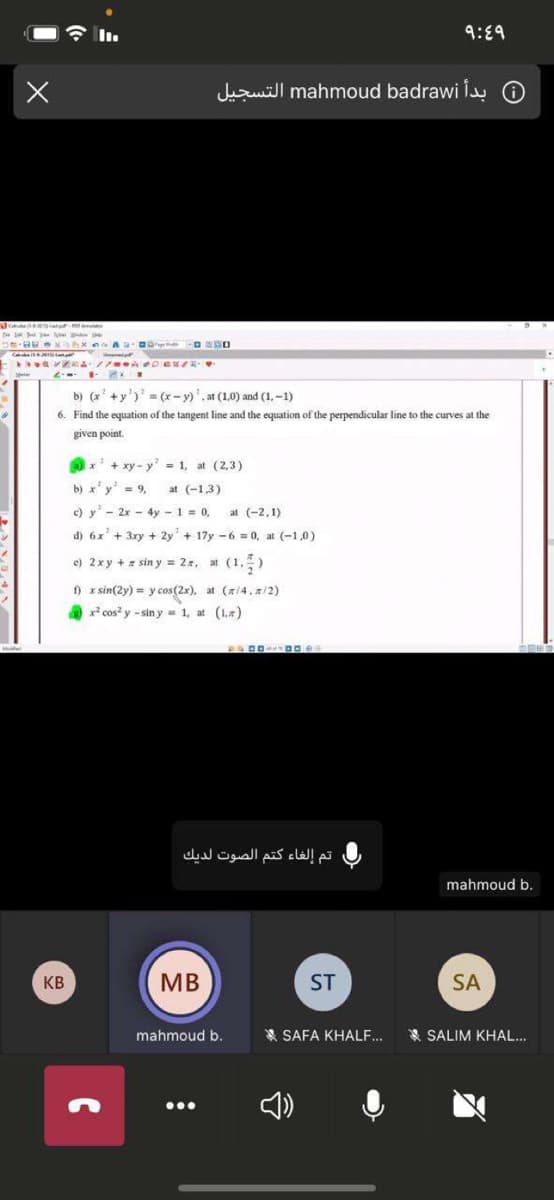 9:89
Juzuill mahmoud badrawi O
D exAxn A O
b) (x' +y')' (x- y)'. at (1,0) and (1, -1)
6. Find the equation of the tangent line and the equation of the perpendicular line to the curves at the
given point.
Ox' + xy - y = 1, at (2,3)
b) x'y' = 9,
at (-1,3)
c) y - 2x - 4y -1 = 0,
d) 6x'+ 3xy + 2y + 17y -6 = 0, at (-1,0)
at (-2,1)
e) 2xy + = sin y = 2, at (1,)
) x sin(2y) = y cos(2x), at (z/4,a/2)
x cos? y - sin y - 1, at (1,)
تم إلغاء كتم الصوت لديك
mahmoud b.
KB
MB
ST
SA
mahmoud b.
* SAFA KHALF...
* SALIM KHAL.
