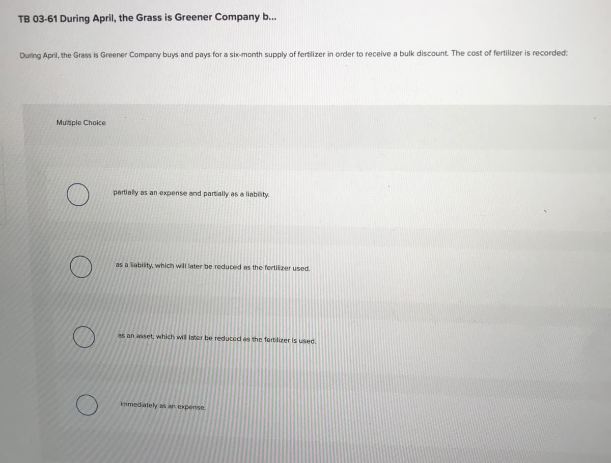 TB 03-61 During April, the Grass is Greener Company b...
During April, the Grass is Greener Company buys and pays for a six-month supply of fertilizer in order to receive a bulk discount. The cost of fertilizer is recorded:
Multiple Choice
partially as an expense and partially as a liability.
as a liability, which will later be reduced as the fertilizer used.
as an asset, which will later be reduced as the fertilizer is used.
immediately as an expense.
