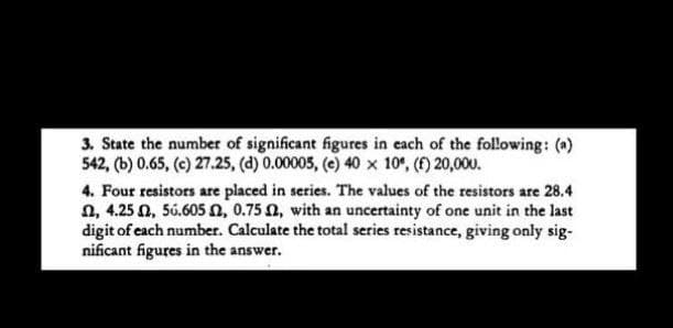 3. State the number of significant figures in each of the following: ()
542, (b) 0.65, (e) 27.25, (d) 0.00005, (e) 40 x 10°, (f) 20,000.
4. Four resistors are placed in series. The values of the resistors are 28.4
n, 4.25 N, 56.605 n, 0.75 N, with an uncertainty of one unit in the last
digit of each number. Calculate the total series resistance, giving only sig-
nificant figures in the answer.
