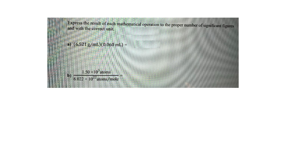 Express the result of each mathematical operation to the proper number of significant figures
and with the correct unit.
a) (6.521 g/mL)(0.060 mL)
1.50 x10'atoms
b)
6.022 x 104"atoms/mole

