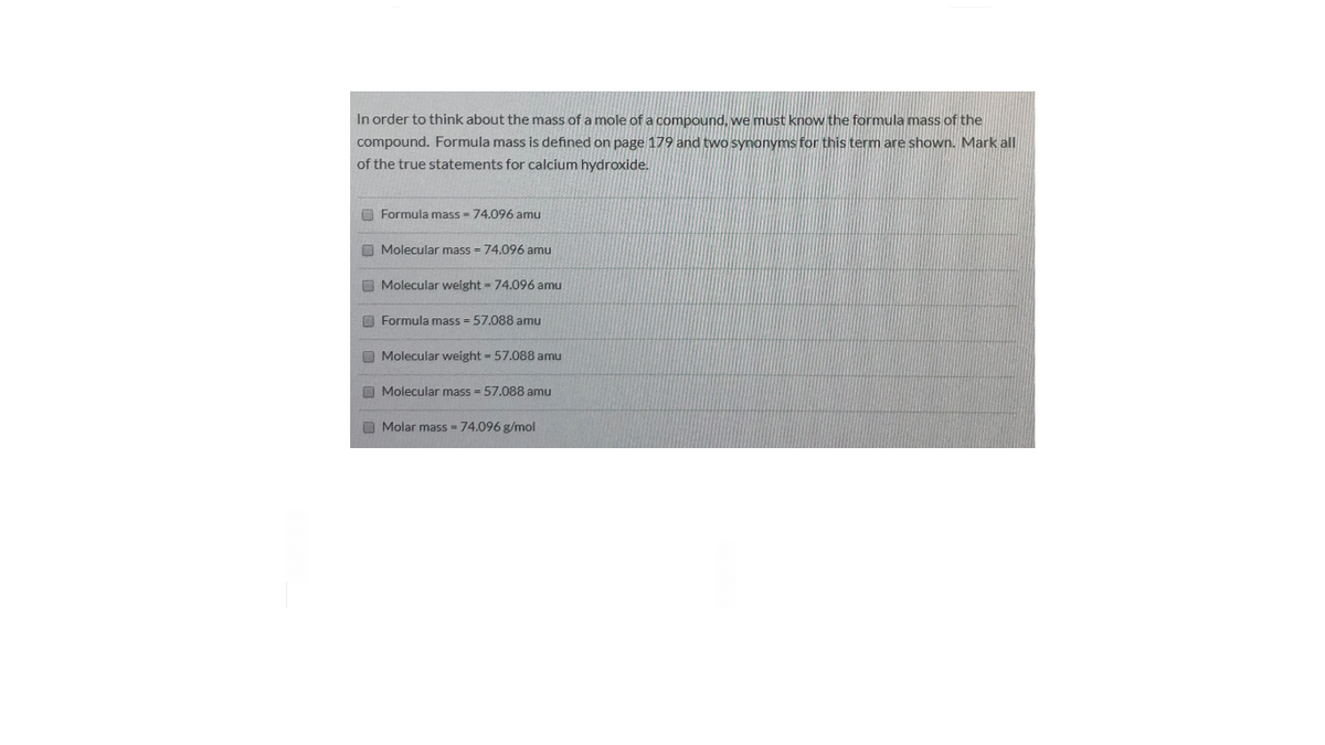 In order to think about the mass of a mole of a compound, we must know the formula mass of the
compound. Formula mass is defined on page 179 and two synonyms for this term are shown. Mark all
of the true statements for calcium hydroxide.
O Formula mass - 74.096 amu
O Molecular mass = 74.096 amu
O Molecular weight = 74.096 amu
O Formula mass = 57.088 amu
O Molecular weight 57.088 amu
O Molecular mass - 57.088 amu
O Molar mass 74.096 g/mol
