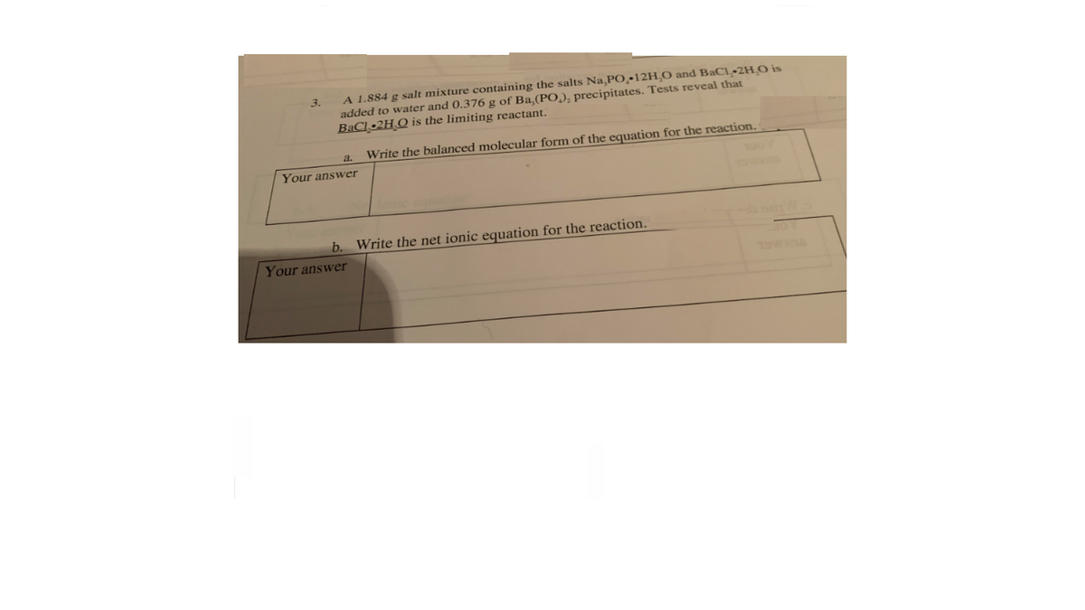 A 1.884 g salt mixture containing the salts Na,PO.•12H,O and BaCl•2HO is
added to water and 0.376 g of Ba,(PO,), precipitates. Tests reveal that
BaCl •2H.O is the limiting reactant.
3.
Write the balanced molecular form of the equation for the reaction.
a.
Your answer
b. Write the net ionic equation for the reaction.
Your answer
