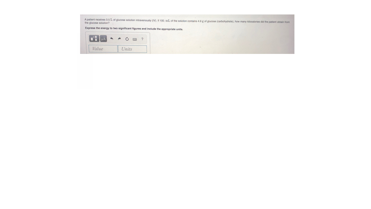 A patient receives 3.5 L of glucose solution intravenously (IV). If 100. mL of the solution contains 4.9 g of glucose (carbohydrate), how many kilocalories did the patient obtain from
the glucose solution?
Express the energy to two significant figures and include the appropriate units.
Value
Units
