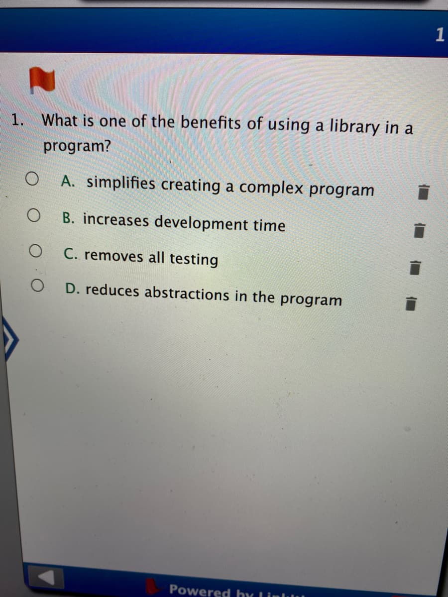 1
1. What is one of the benefits of using a library in a
program?
A. simplifies creating a complex program
B. increases development time
C. removes all testing
D. reduces abstractions in the program
Powered hy Linllu
