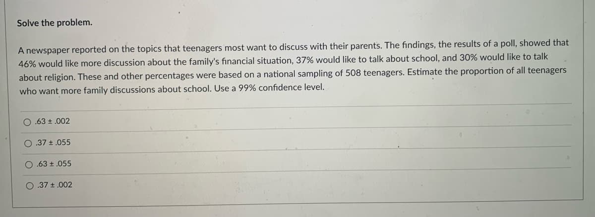 Solve the problem.
A newspaper reported on the topics that teenagers most want to discuss with their parents. The findings, the results of a poll, showed that
46% would like more discussion about the family's financial situation, 37% would like to talk about school, and 30% would like to talk
about religion. These and other percentages were based on a national sampling of 508 teenagers. Estimate the proportion of all teenagers
who want more family discussions about school. Use a 99% confidence level.
O.63 ± .002
.37 +.055
O .63 ± .055
O .37 +.002
