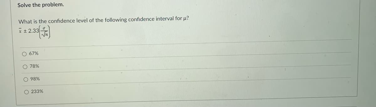 Solve the problem.
What is the confidence level of the following confidence interval for µ?
I± 2.33-
O 67%
O 78%
O 98%
O 233%
