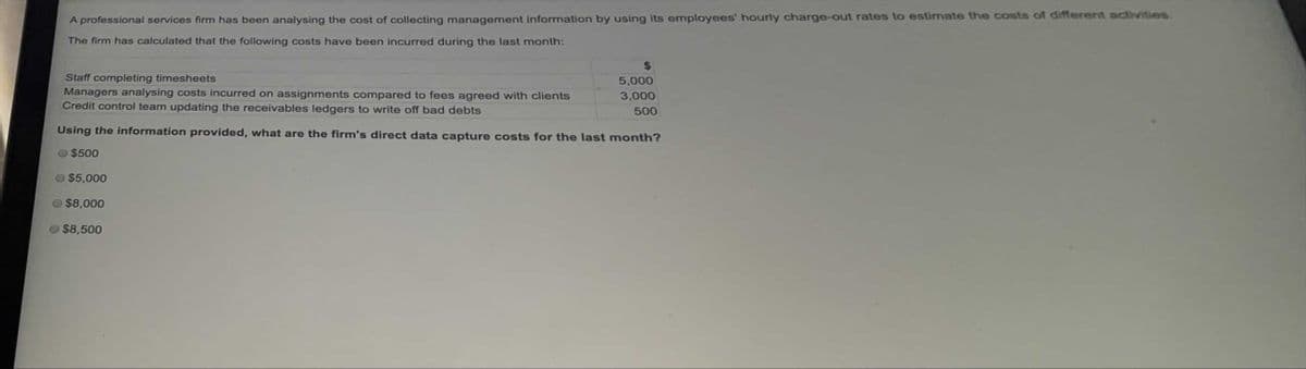 A professional services firm has been analysing the cost of collecting management information by using its employees' hourly charge-out rates to estimate the costs of different activities.
The firm has calculated that the following costs have been incurred during the last month:
Staff completing timesheets
Managers analysing costs incurred on assignments compared to fees agreed with clients
Credit control team updating the receivables ledgers to write off bad debts
5,000
3,000
500
Using the information provided, what are the firm's direct data capture costs for the last month?
- $500
$5,000
$8,000
$8,500