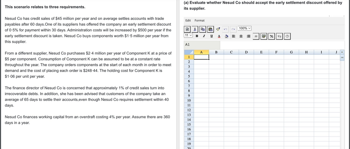 This scenario relates to three requirements.
Nesud Co has credit sales of $45 million per year and on average settles accounts with trade
payables after 60 days. One of its suppliers has offered the company an early settlement discount
of 0.5% for payment within 30 days. Administration costs will be increased by $500 per year if the
early settlement discount is taken. Nesud Co buys components worth $1.5 million per year from
this supplier.
From a different supplier, Nesud Co purchases $2.4 million per year of Component K at a price of
$5 per component. Consumption of Component K can be assumed to be at a constant rate
throughout the year. The company orders components at the start of each month in order to meet
demand and the cost of placing each order is $248.44. The holding cost for Component K is
$1.06 per unit per year.
The finance director of Nesud Co is concerned that approximately 1% of credit sales turn into
irrecoverable debts. In addition, she has been advised that customers of the company take an
average of 65 days to settle their accounts, even though Nesud Co requires settlement within 40
days.
Nesud Co finances working capital from an overdraft costing 4% per year. Assume there are 360
days in a year.
(a) Evaluate whether Nesud Co should accept the early settlement discount offered by
its supplier.
Edit Format
100%
X
11 ✓ B
% ¹1/2
A1
F
H
I
J
1
~ 3
2
4
10
5
6
7
8
9
10
11
12
13
14
15
16
17
18
19
20
A
I U
B
с
D
.00
E
OF
G
4
||