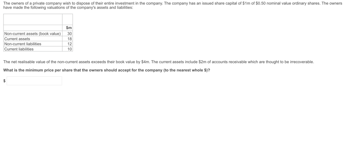 The owners of a private company wish to dispose of their entire investment in the company. The company has an issued share capital of $1m of $0.50 nominal value ordinary shares. The owners
have made the following valuations of the company's assets and liabilities:
$m
Non-current assets (book value)
Current assets
Non-current liabilities
Current liabilities
30
18
12
10
The net realisable value of the non-current assets exceeds their book value by $4m. The current assets include $2m of accounts receivable which are thought to be irrecoverable.
What is the minimum price per share that the owners should accept for the company (to the nearest whole $)?
