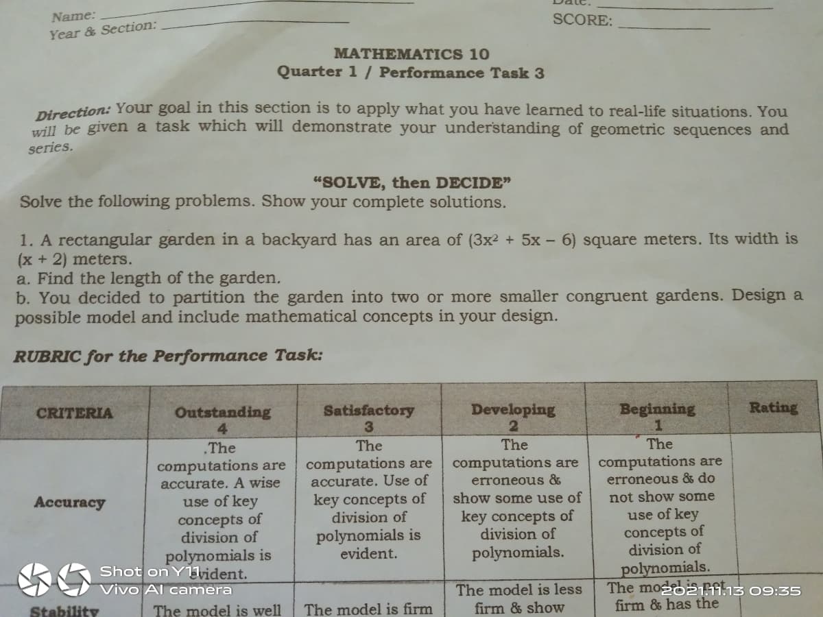 Name:
SCORE:
Year & Section:
MATHEMATICS 10
Quarter 1 / Performance Task 3
Direction: Your goal in this section is to apply what you have learned to real-life situations. You
will be given a task which will demonstrate your understanding of geometric sequences and
series.
"SOLVE, then DECIDE"
Solve the following problems. Show your complete solutions.
1. A rectangular garden in a backyard has an area of (3x² + 5x – 6) square meters. Its width is
(x + 2) meters.
a. Find the length of the garden.
b. You decided to partition the garden into two or more smaller congruent gardens. Design a
possible model and include mathematical concepts in your design.
RUBRIC for the Performance Task:
Outstanding
4
Satisfactory
3.
Developing
Beginning
Rating
CRITERIA
The
The
The
The
computations are
erroneous &
computations are
accurate. Use of
key concepts of
division of
computations are
computations are
accurate. A wise
use of key
concepts of
division of
polynomials is
Shot on Yvident.
erroneous & do
not show some
show some use of
Accuracy
use of key
key concepts of
division of
polynomials is
evident.
concepts of
division of
polynomials.
The model is less
firm & show
polynomials.
The modo21913 09:35
firm & has the
Vivo Al camera
Stability
The model is well
The model is firm
