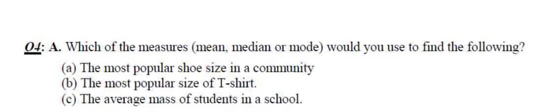 04: A. Which of the measures (mean, median or mode) would you use to find the following?
(a) The most popular shoe size in a community
(b) The most popular size of T-shirt.
(c) The average mass of students in a school.
