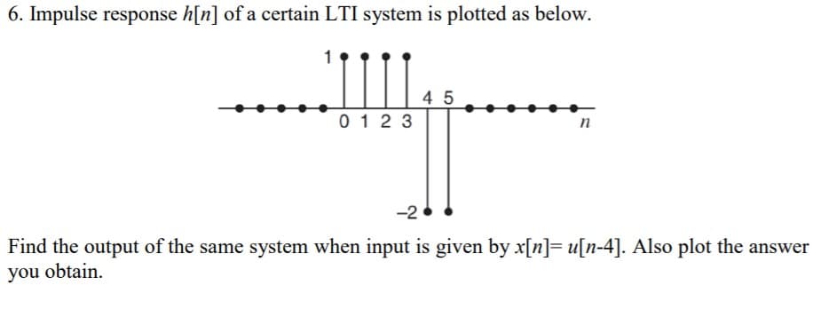 6. Impulse response h[n] of a certain LTI system is plotted as below.
4 5
0 12 3
n
-2
Find the output of the same system when input is given by x[n]= u[n-4]. Also plot the answer
you obtain.
