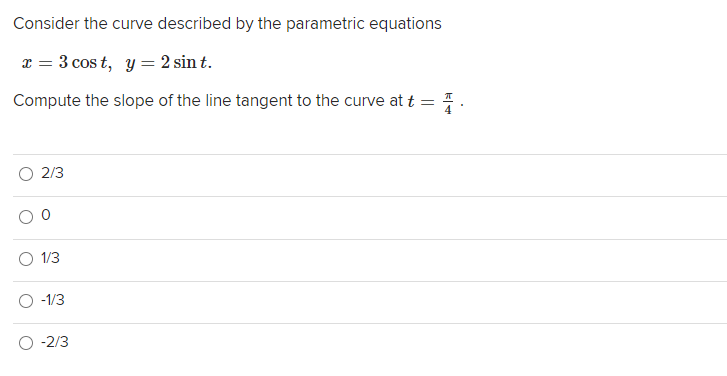 Consider the curve described by the parametric equations
x = 3 cos t, y = 2 sin t.
Compute the slope of the line tangent to the curve at t =.
2/3
1/3
-1/3
O -2/3
