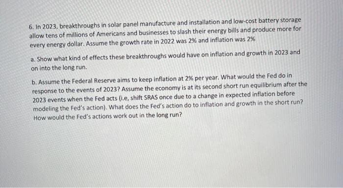 6. In 2023, breakthroughs in solar panel manufacture and installation and low-cost battery storage
allow tens of millions of Americans and businesses to slash their energy bills and produce more for
every energy dollar. Assume the growth rate in 2022 was 2% and inflation was 2%
a. Show what kind of effects these breakthroughs would have on inflation and growth in 2023 and
on into the long run.
b. Assume the Federal Reserve aims to keep inflation at 2% per year. What would the Fed do in
response to the events of 2023? Assume the economy is at its second short run equilibrium after the
2023 events when the Fed acts (i.e, shift SRAS once due to a change in expected inflation before
modeling the Fed's action). What does the Fed's action do to inflation and growth in the short run?
How would the Fed's actions work out in the long run?
