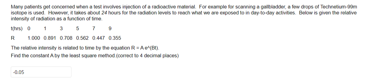 Many patients get concerned when a test involves injection of a radioactive material. For example for scanning a gallbladder, a few drops of Technetium-99m
isotope is used. However, it takes about 24 hours for the radiation levels to reach what we are exposed to in day-to-day activities. Below is given the relative
intensity of radiation as a function of time.
t(hrs) 0 1 3 5
7
9
R
1.000 0.891 0.708 0.562 0.447 0.355
The relative intensity is related to time by the equation R = A e^(Bt).
Find the constant A by the least square method. (correct to 4 decimal places)
-0.05