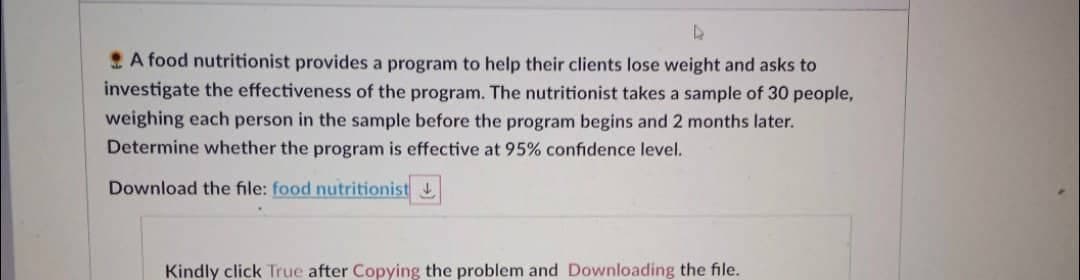 D
A food nutritionist provides a program to help their clients lose weight and asks to
investigate the effectiveness of the program. The nutritionist takes a sample of 30 people,
weighing each person in the sample before the program begins and 2 months later.
Determine whether the program is effective at 95% confidence level.
Download the file: food nutritionist
Kindly click True after Copying the problem and Downloading the file.