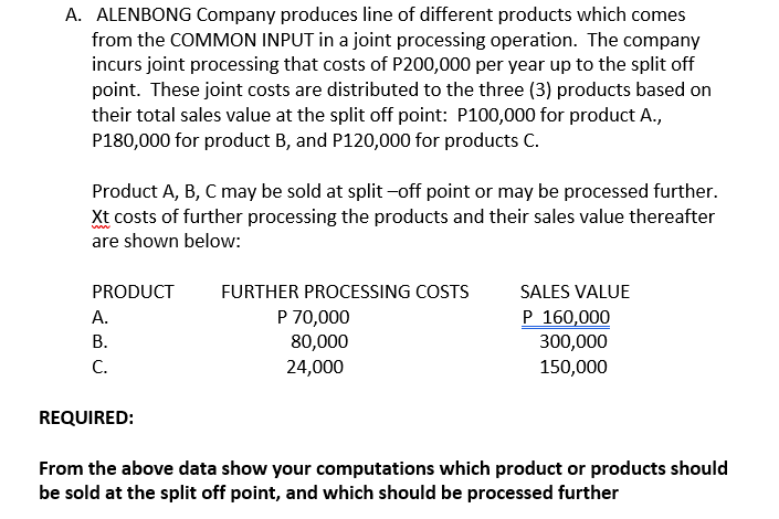 A. ALENBONG Company produces line of different products which comes
from the COMMON INPUT in a joint processing operation. The company
incurs joint processing that costs of P200,000 per year up to the split off
point. These joint costs are distributed to the three (3) products based on
their total sales value at the split off point: P100,000 for product A.,
P180,000 for product B, and P120,000 for products C.
Product A, B, C may be sold at split -off point or may be processed further.
Xt costs of further processing the products and their sales value thereafter
are shown below:
PRODUCT
FURTHER PROCESSING COSTS
SALES VALUE
P 160,000
P 70,000
80,000
24,000
А.
В.
300,000
C.
150,000
REQUIRED:
From the above data show your computations which product or products should
be sold at the split off point, and which should be processed further
