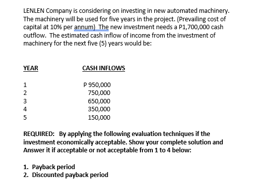 LENLEN Company is considering on investing in new automated machinery.
The machinery will be used for five years in the project. (Prevailing cost of
capital at 10% per annum) The new investment needs a P1,700,000 cash
outflow. The estimated cash inflow of income from the investment of
machinery for the next five (5) years would be:
YEAR
CASH INFLOWS
P 950,000
750,000
2.
650,000
350,000
3
4
150,000
REQUIRED: By applying the following evaluation techniques if the
investment economically acceptable. Show your complete solution and
Answer it if acceptable or not acceptable from 1 to 4 below:
1. Payback period
2. Discounted payback period
