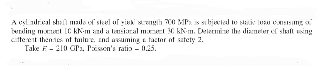 A cylindrical shaft made of steel of yield strength 700 MPa is subjected to static load consisung of
bending moment 10 kN-m and a tensional moment 30 kN-m. Determine the diameter of shaft using
different theories of failure, and assuming a factor of safety 2.
Take E 210 GPa, Poisson's ratio = 0.25.