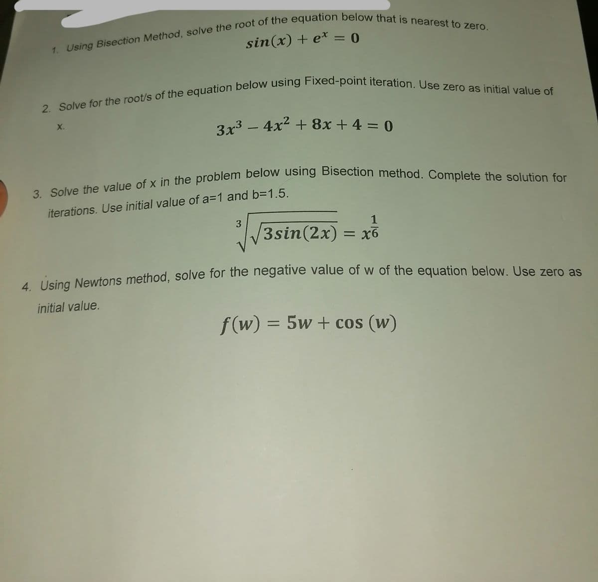 1. Using Bisection Method, solve the root of the equation below that is nearest to zero.
sin(x) + e* = 0
2. Solve for the root/s of the equation below using Fixed-point iteration. Use zero as initial value of
X.
3x³ − 4x² + 8x + 4 = 0
-
3. Solve the value of x in the problem below using Bisection method. Complete the solution for
iterations. Use initial value of a=1 and b=1.5.
3
1
3sin(2x) = x6
4. Using Newtons method, solve for the negative value of w of the equation below. Use zero as
initial value.
f(w) = 5w+cos (w)