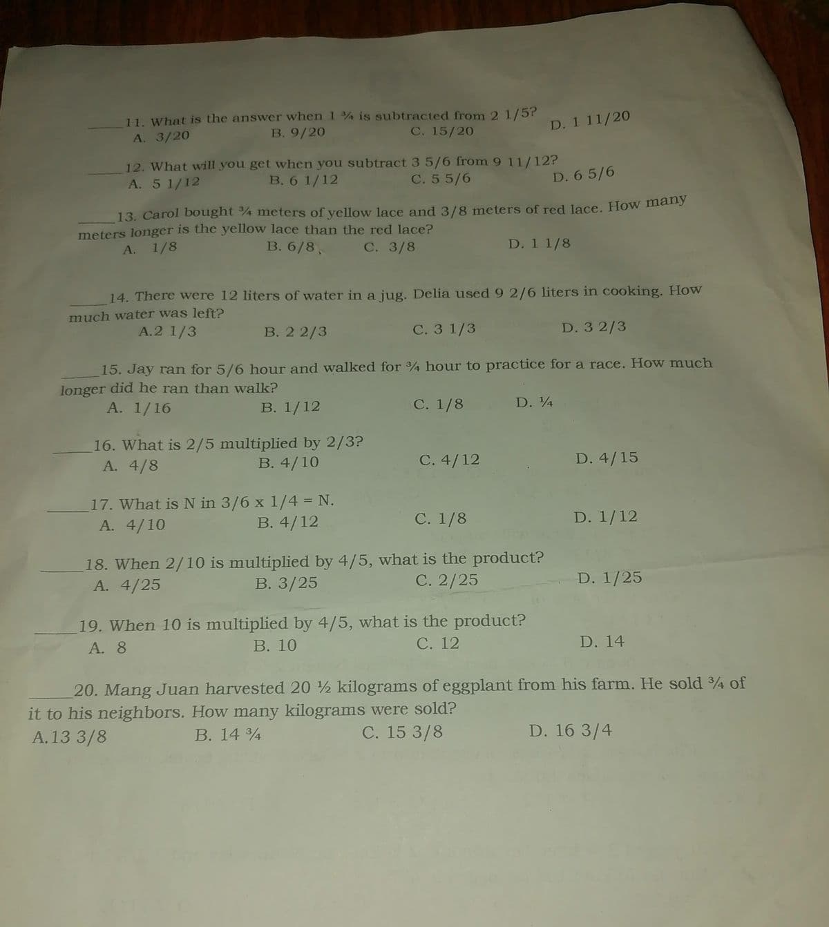 11. What is the answer when 1% is subtracted from 2 1/5?
B. 9/20
A. 3/20
C. 15/20
12. What will you get when you subtract 3 5/6 from 9 11/12?
B. 6 1/12
A. 5 1/12
C. 5 5/6
D. 65/6
13. Carol bought 34 meters of yellow lace and 3/8 meters of red lace. How many
meters longer is the yellow lace than the red lace?
A. 1/8
B. 6/8,
C. 3/8
D. 1 1/8
14. There were 12 liters of water in a jug. Delia used 9 2/6 liters in cooking. How
much water was left?
A.2 1/3
B. 22/3
C. 3 1/3
D. 32/3
15. Jay ran for 5/6 hour and walked for 3/4 hour to practice for a race. How much
longer did he ran than walk?
A. 1/16
B. 1/12
C. 1/8
16. What is 2/5 multiplied by 2/3?
A. 4/8
B. 4/10
17. What is N in 3/6 x 1/4 = N.
A. 4/10
B. 4/12
D. 1 11/20
C. 4/12
D. 14
C. 1/8
18. When 2/10 is multiplied by 4/5, what is the product?
A. 4/25
C. 2/25
B. 3/25
19. When 10 is multiplied by 4/5, what is the product?
A. 8
B. 10
C. 12
D. 4/15
D. 1/12
D. 1/25
D. 14
20. Mang Juan harvested 20 ½ kilograms of eggplant from his farm. He sold 3/4 of
it to his neighbors. How many kilograms were sold?
A.13 3/8
B. 14 34
C. 15 3/8
D. 16 3/4