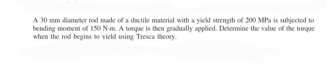 A 30 mm diameter rod made of a ductile material with a yield strength of 200 MPa is subjected to
bending moment of 150 N.m. A torque is then gradually applied. Determine the value of the torque
when the rod begins to yield using Tresca theory.