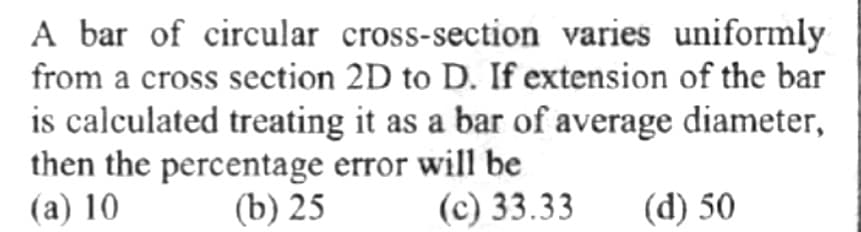 A bar of circular cross-section varies uniformly
from a cross section 2D to D. If extension of the bar
is calculated treating it as a bar of average diameter,
then the percentage error will be
(a) 10
(b) 25
(c) 33.33 (d) 50