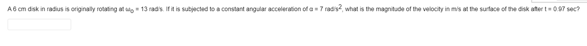 A 6 cm disk in radius is originally rotating at wo = 13 rad/s. If it is subjected to a constant angular acceleration of a = 7 rad/s2, what is the magnitude of the velocity in m/s at the surface of the disk after t = 0.97 sec?
