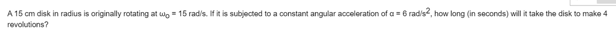 A 15 cm disk in radius is originally rotating at wo = 15 rad/s. If it is subjected to a constant angular acceleration of a = 6 rad/s-, how long (in seconds) will it take the disk to make 4
revolutions?
