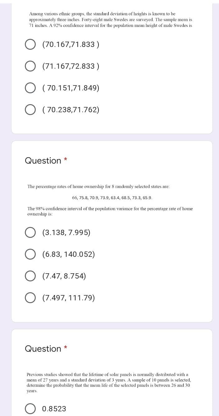 Among various ethnic groups, the standard deviation of heights is known to be
approximately three inches. Forty-eight male Swedes are surveyed. The sample mean is
71 inches. A 92% confidence interval for the population mean height of male Swedes is
(70.167,71.833 )
O (71.167,72.833 )
( 70.151,71.849)
( 70.238,71.762)
Question
The percentage rates of home ownership for 8 randomly selected states are:
66, 75.8, 70.9, 73.9, 63.4, 68.5, 73.3, 65.9.
The 98% confidence interval of the population variance for the percentage rate of home
ownership is:
(3.138, 7.995)
(6.83, 140.052)
(7.47, 8.754)
O (7.497, 111.79)
Question *
Previous studies showed that the lifetime of solar panels is normally distributed with a
mean of 27 years and a standard deviation of 3 years. A sample of 10 panels is selected,
determine the probability that the mean life of the selected panels is between 26 and 30
years.
0.8523
